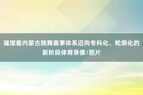 璀璨着内蒙古跳舞赛事体系迈向专科化、轮廓化的新阶段体育录像/图片