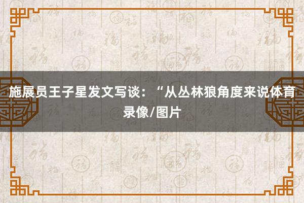 施展员王子星发文写谈：“从丛林狼角度来说体育录像/图片