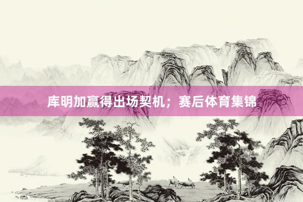 库明加赢得出场契机；赛后体育集锦