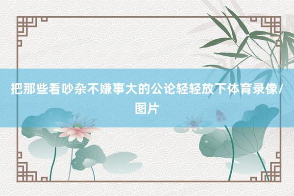 把那些看吵杂不嫌事大的公论轻轻放下体育录像/图片