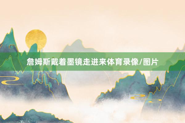 詹姆斯戴着墨镜走进来体育录像/图片