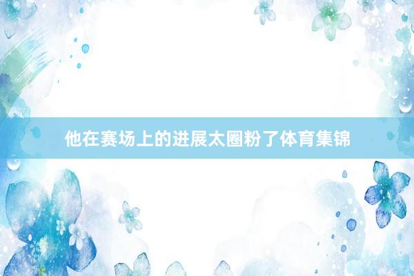 他在赛场上的进展太圈粉了体育集锦