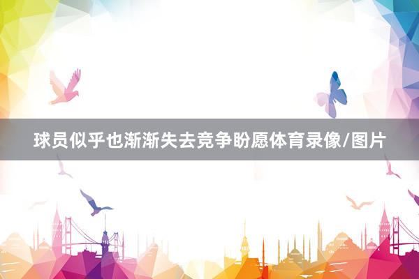 球员似乎也渐渐失去竞争盼愿体育录像/图片