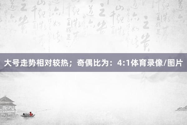 大号走势相对较热；　　奇偶比为：4:1体育录像/图片