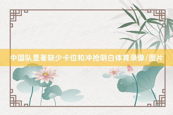 中国队显著缺少卡位和冲抢明白体育录像/图片