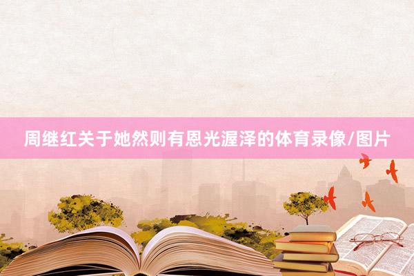 周继红关于她然则有恩光渥泽的体育录像/图片