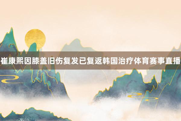崔康熙因膝盖旧伤复发已复返韩国治疗体育赛事直播