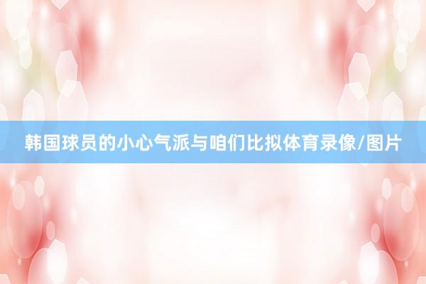 韩国球员的小心气派与咱们比拟体育录像/图片