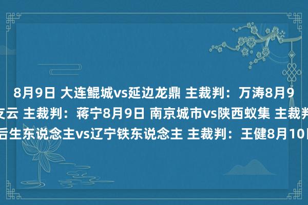 8月9日 大连鲲城vs延边龙鼎 主裁判：万涛8月9日 重庆铜梁龙vs南通支云 主裁判：蒋宁8月9日 南京城市vs陕西蚁集 主裁判：汤满8月9日 深圳后生东说念主vs辽宁铁东说念主 主裁判：王健8月10日 苏州东吴vs石家庄功夫 主裁判：蔡晓晗8月10日 广东广州豹vs广西平果 主裁判：严立夫 VAR：刘钊8月10日 青岛红狮vs上海嘉定汇龙 主裁判：张超 VAR：甄伟8月10日 定南赣联vs佛山南