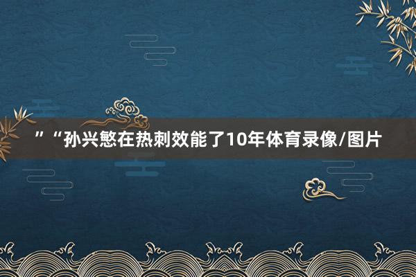 ”“孙兴慜在热刺效能了10年体育录像/图片