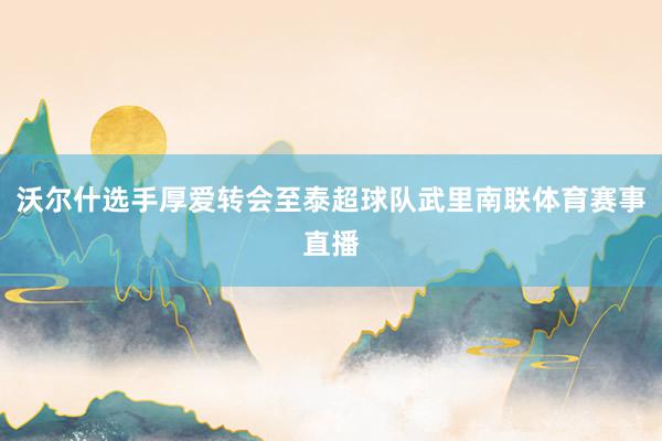 沃尔什选手厚爱转会至泰超球队武里南联体育赛事直播