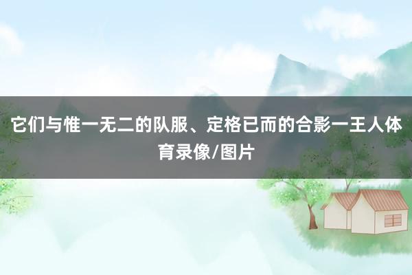 它们与惟一无二的队服、定格已而的合影一王人体育录像/图片