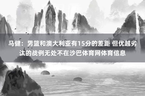 马健：男篮和澳大利亚有15分的差距 但优越劣汰的战例无处不在沙巴体育网体育信息
