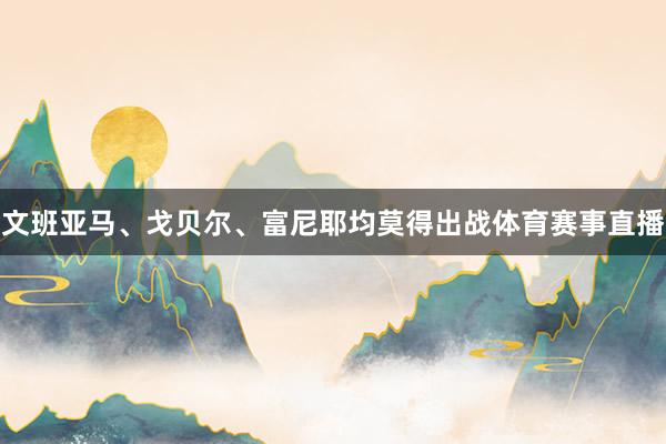 文班亚马、戈贝尔、富尼耶均莫得出战体育赛事直播