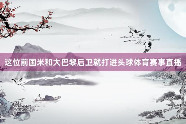 这位前国米和大巴黎后卫就打进头球体育赛事直播