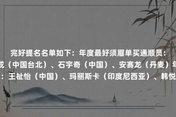 完好提名名单如下：　　年度最好须眉单买通顺员：安东森（丹麦）、周天成（中国台北）、石宇奇（中国）、安赛龙（丹麦）　　年度最好女子单买通顺员：王祉怡（中国）、玛丽斯卡（印度尼西亚）、韩悦（中国）、安洗莹（韩国）　　年度最好须眉双打组合：阿尔菲安/阿迪安托（印度尼西亚）、梁伟铿/王昶（中国）、姜珉赫/徐承宰（韩国）、阿斯特鲁普/拉斯姆森（丹麦）　　年度最好女子双打组合：陈黎明/贾一凡（中国）、白荷娜/