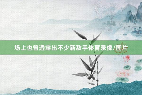 场上也曾透露出不少新敌手体育录像/图片