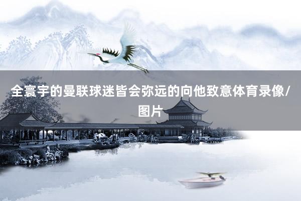 全寰宇的曼联球迷皆会弥远的向他致意体育录像/图片