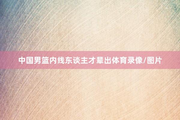 中国男篮内线东谈主才辈出体育录像/图片