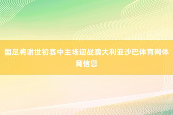 国足将谢世初赛中主场迎战澳大利亚沙巴体育网体育信息
