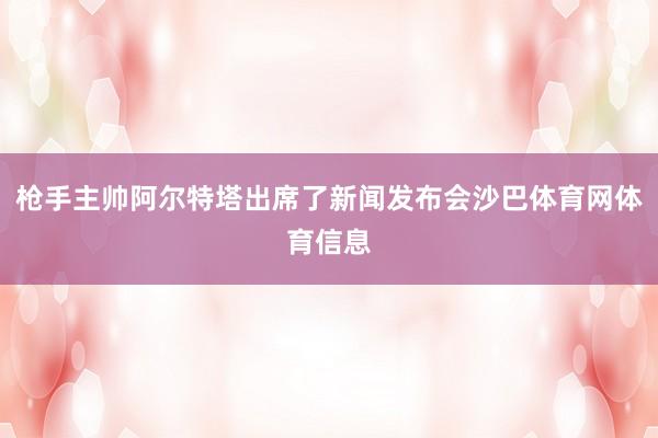 枪手主帅阿尔特塔出席了新闻发布会沙巴体育网体育信息