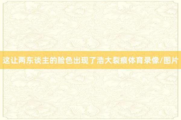 这让两东谈主的脸色出现了浩大裂痕体育录像/图片