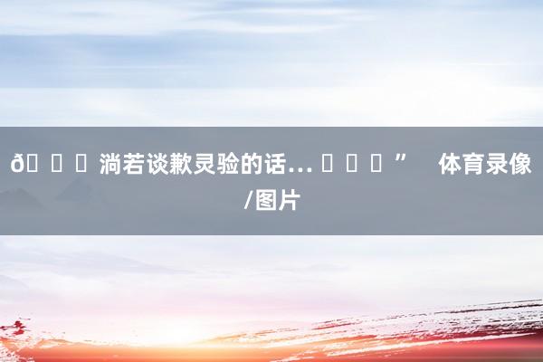 😂淌若谈歉灵验的话… ​​​”    体育录像/图片