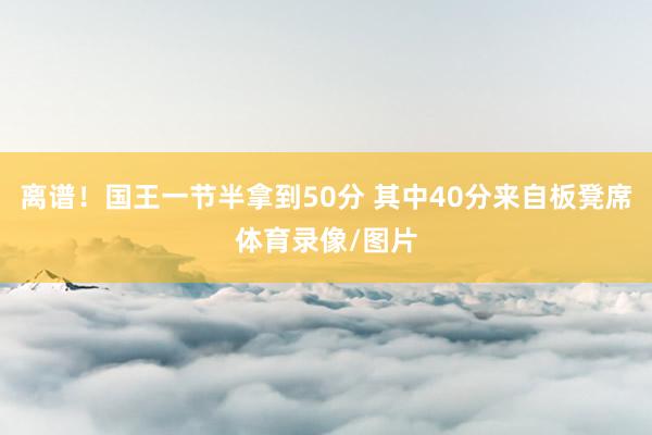 离谱！国王一节半拿到50分 其中40分来自板凳席体育录像/图片