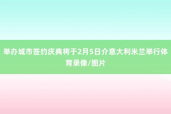 举办城市签约庆典将于2月5日介意大利米兰举行体育录像/图片