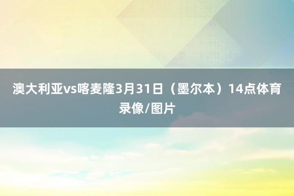澳大利亚vs喀麦隆3月31日(墨尔本)14点体育录像/图片