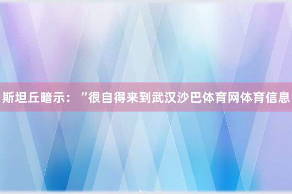 斯坦丘暗示:“很自得来到武汉沙巴体育网体育信息