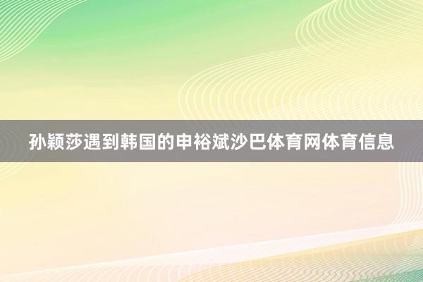 孙颖莎遇到韩国的申裕斌沙巴体育网体育信息