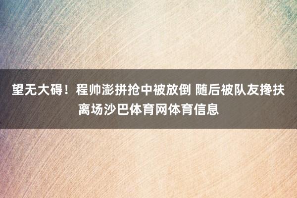 望无大碍！程帅澎拼抢中被放倒 随后被队友搀扶离场沙巴体育网体育信息